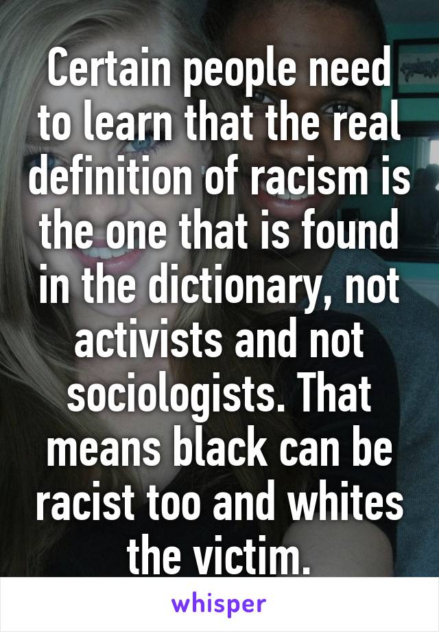 Certain people need to learn that the real definition of racism is the one that is found in the dictionary, not activists and not sociologists. That means black can be racist too and whites the victim.