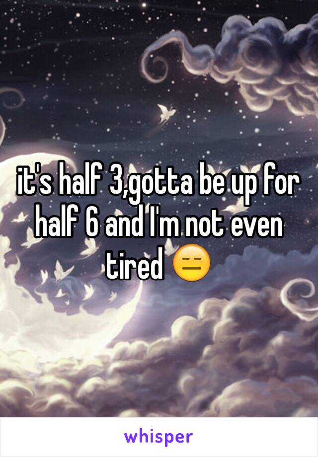 it's half 3,gotta be up for half 6 and I'm not even tired 😑