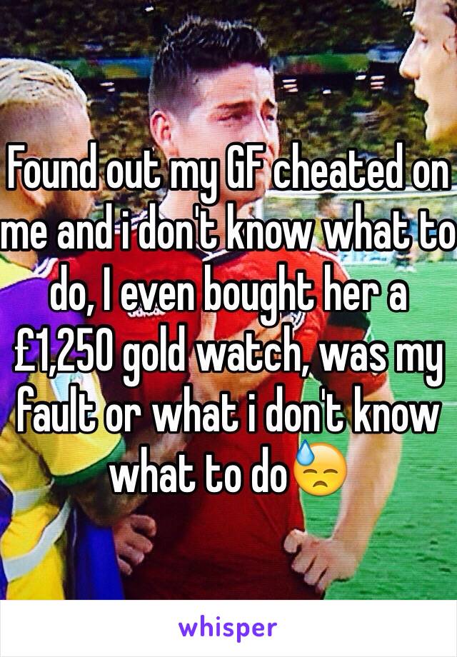 Found out my GF cheated on me and i don't know what to do, I even bought her a £1,250 gold watch, was my fault or what i don't know what to do😓