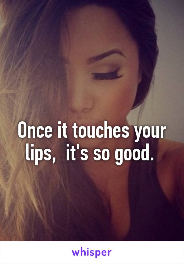 
Once it touches your lips,  it's so good. 