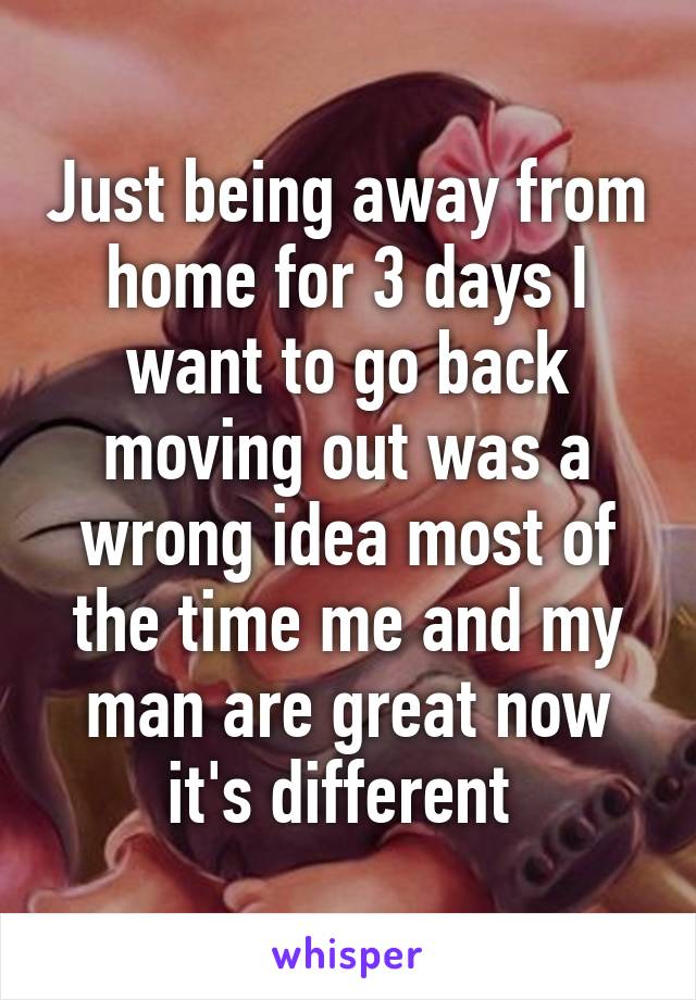 Just being away from home for 3 days I want to go back moving out was a wrong idea most of the time me and my man are great now it's different 