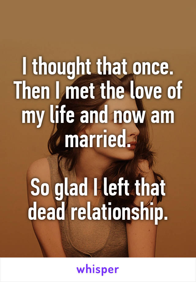 I thought that once. Then I met the love of my life and now am married.

So glad I left that dead relationship.