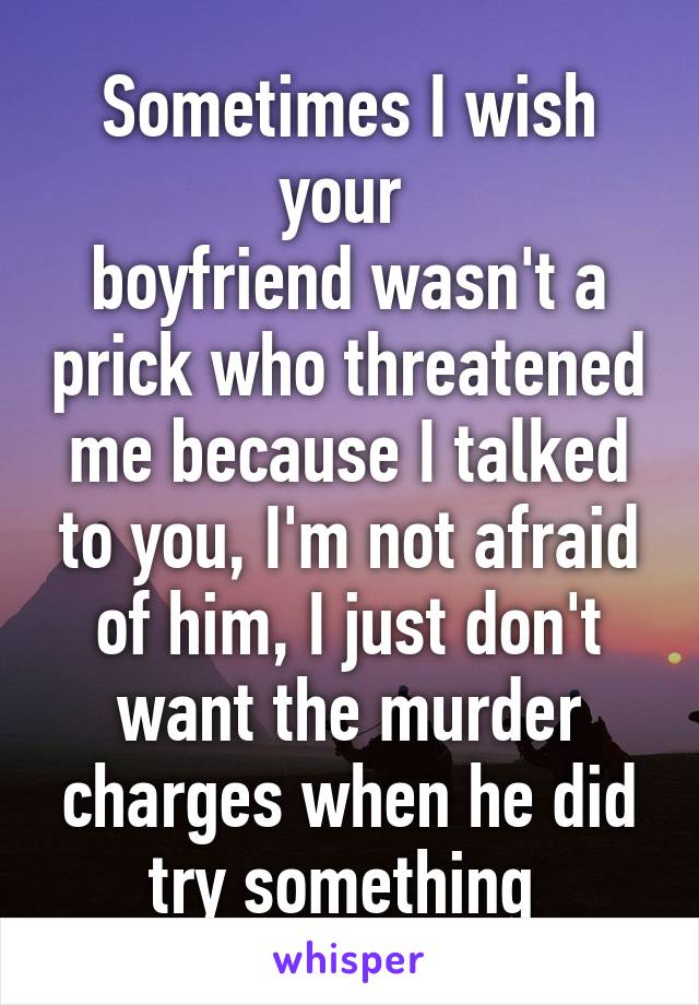 Sometimes I wish your 
boyfriend wasn't a prick who threatened me because I talked to you, I'm not afraid of him, I just don't want the murder charges when he did try something 