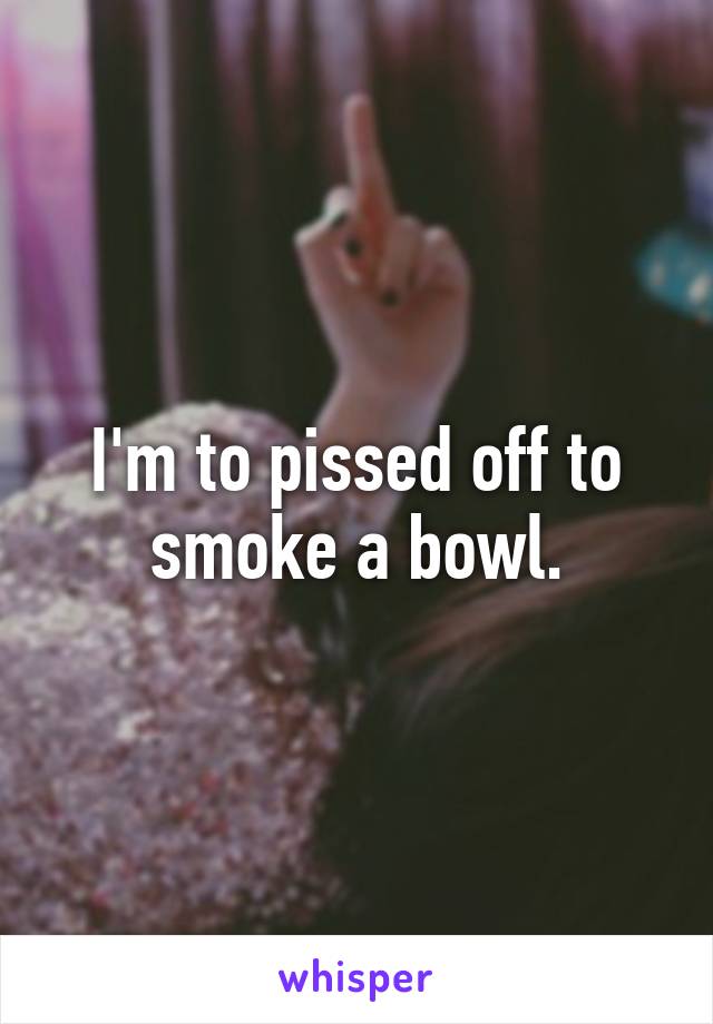 I'm to pissed off to smoke a bowl.