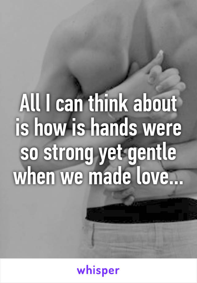 All I can think about is how is hands were so strong yet gentle when we made love...