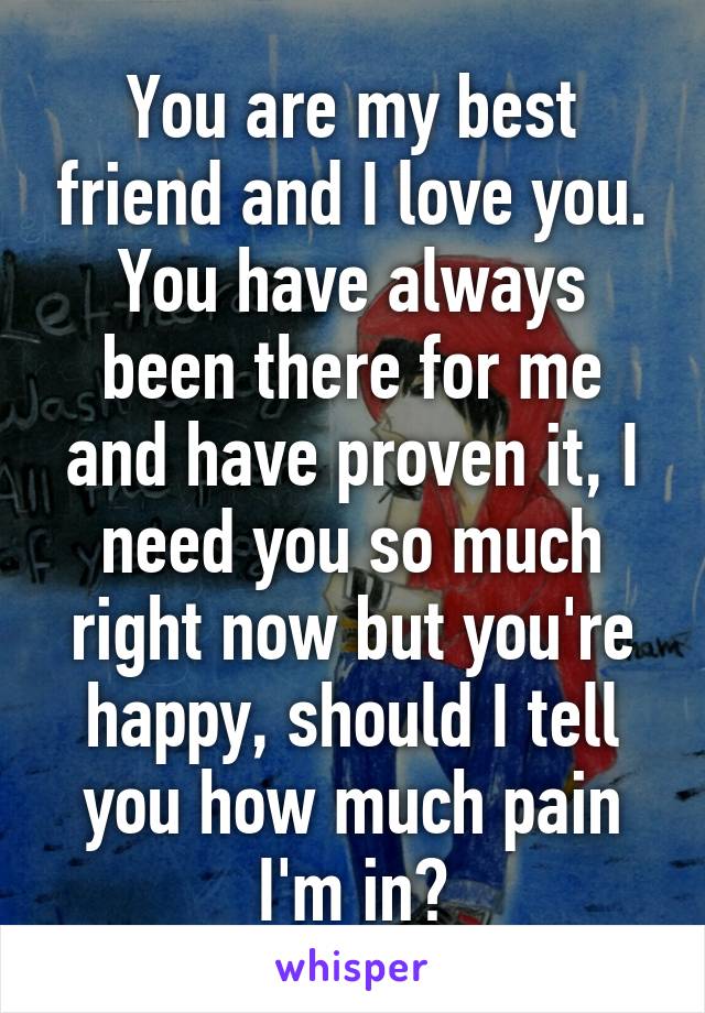 You are my best friend and I love you. You have always been there for me and have proven it, I need you so much right now but you're happy, should I tell you how much pain I'm in?