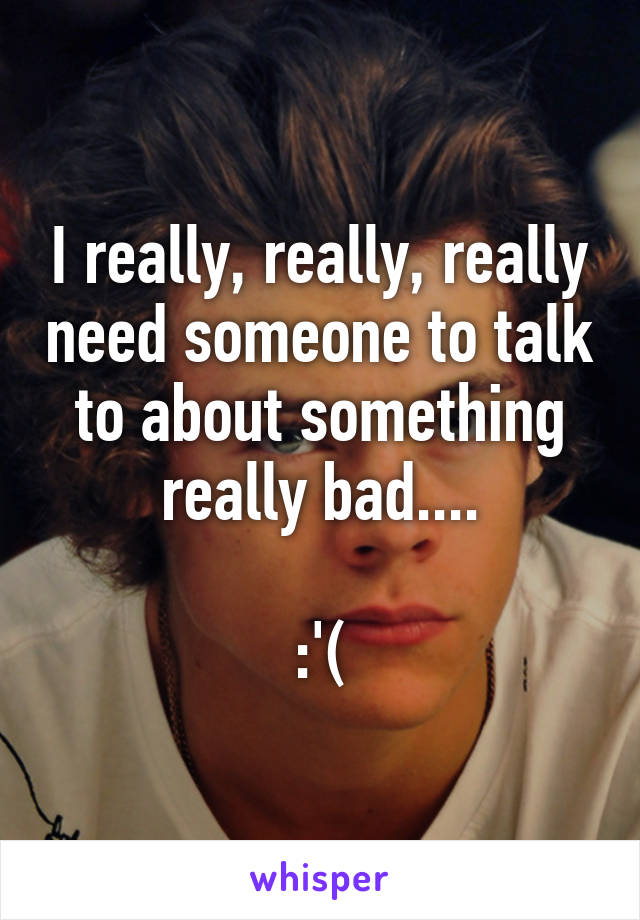 I really, really, really need someone to talk to about something really bad....

:'(