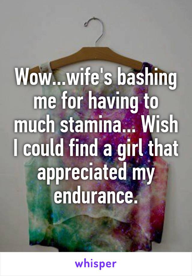 Wow...wife's bashing me for having to much stamina... Wish I could find a girl that appreciated my endurance.