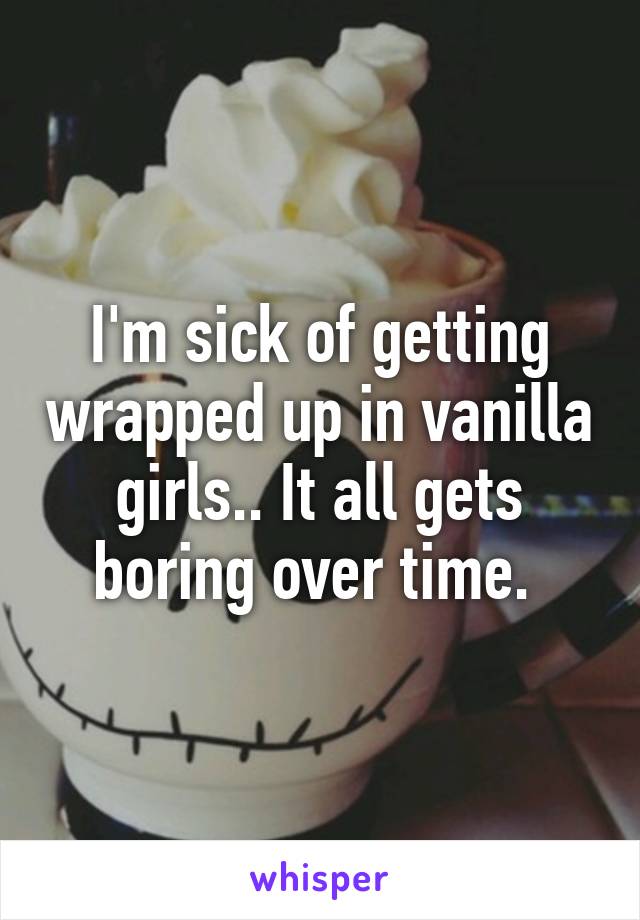 I'm sick of getting wrapped up in vanilla girls.. It all gets boring over time. 