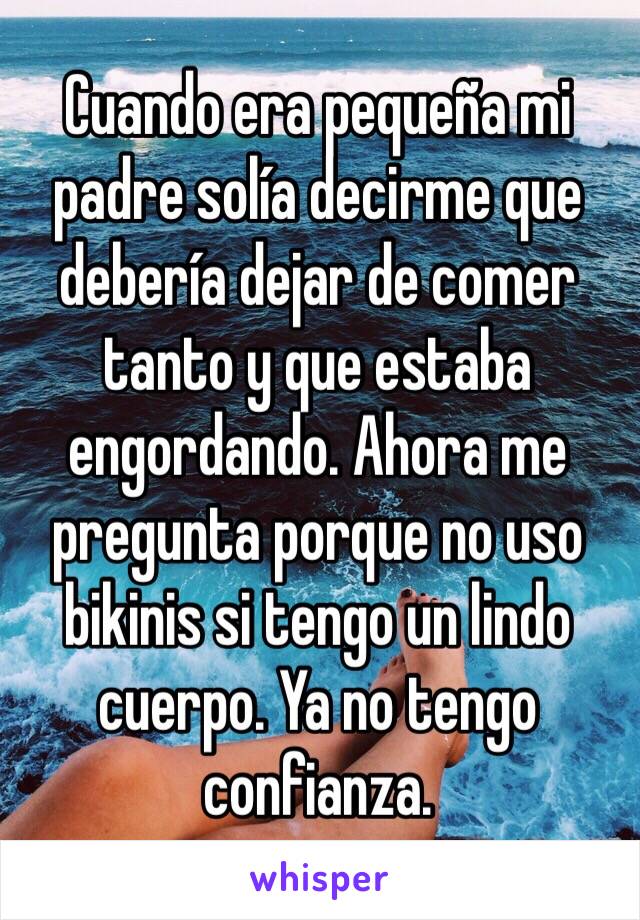 Cuando era pequeña mi padre solía decirme que debería dejar de comer tanto y que estaba engordando. Ahora me pregunta porque no uso bikinis si tengo un lindo cuerpo. Ya no tengo confianza. 