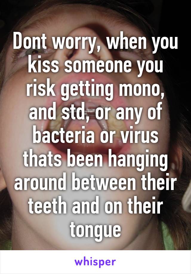 Dont worry, when you kiss someone you risk getting mono, and std, or any of bacteria or virus thats been hanging around between their teeth and on their tongue