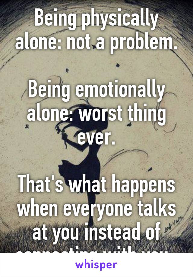 Being physically alone: not a problem.

Being emotionally alone: worst thing ever.

That's what happens when everyone talks at you instead of connecting with you. 