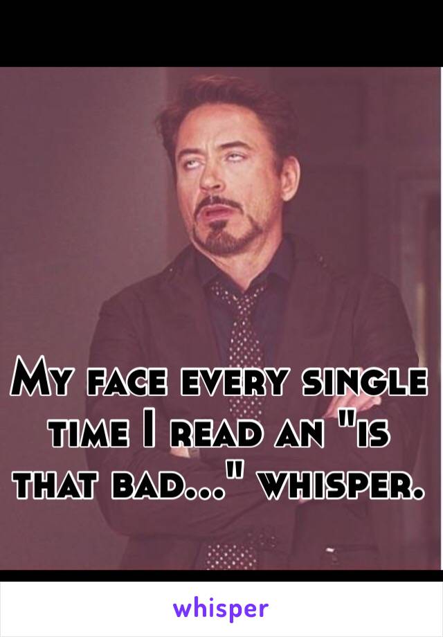 My face every single time I read an "is that bad..." whisper.