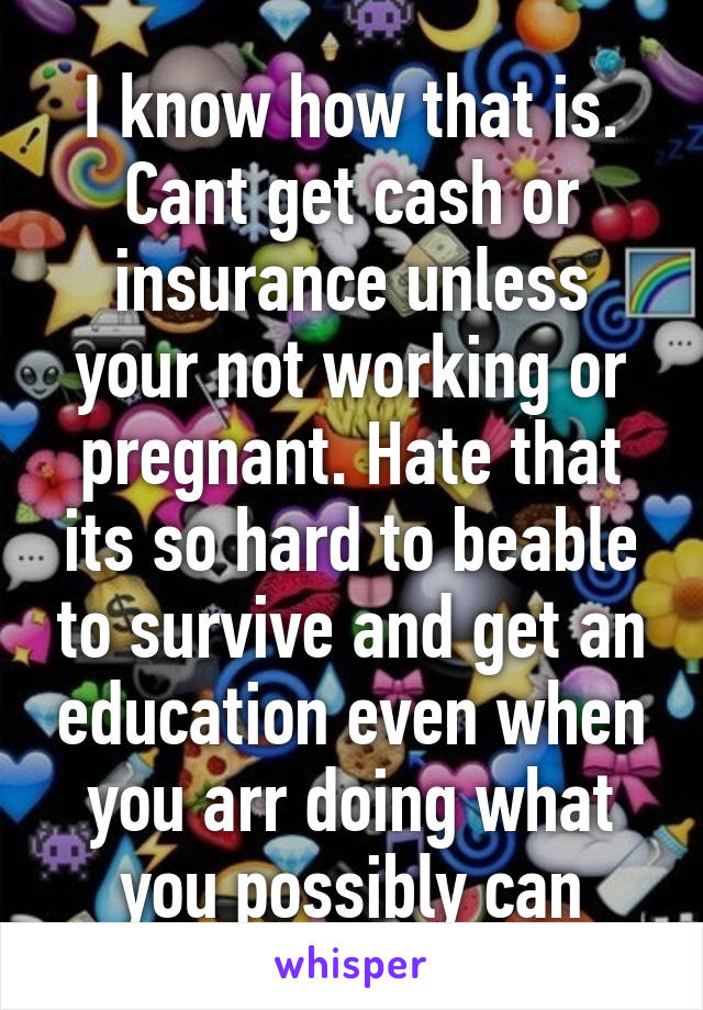 I know how that is. Cant get cash or insurance unless your not working or pregnant. Hate that its so hard to beable to survive and get an education even when you arr doing what you possibly can