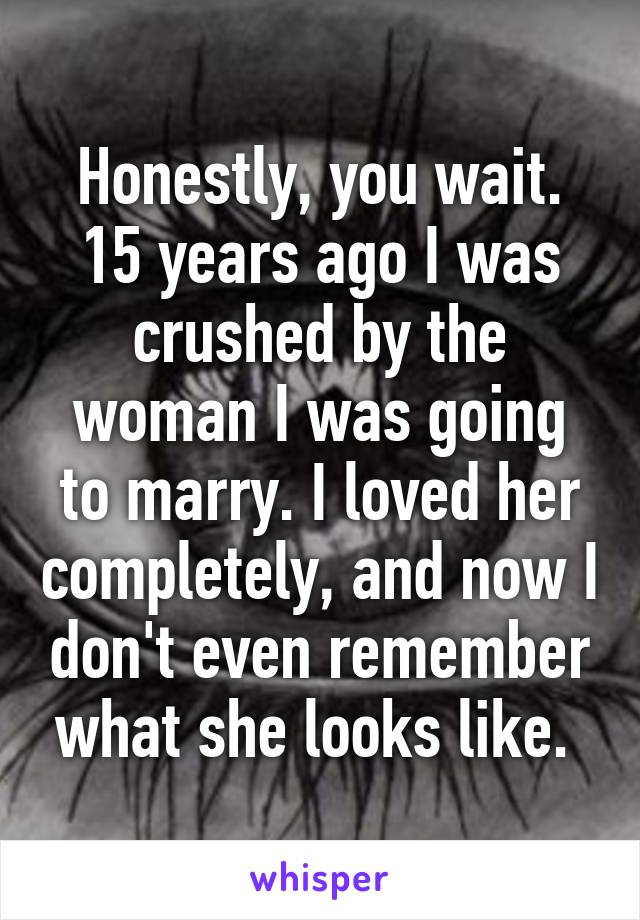 Honestly, you wait. 15 years ago I was crushed by the woman I was going to marry. I loved her completely, and now I don't even remember what she looks like. 