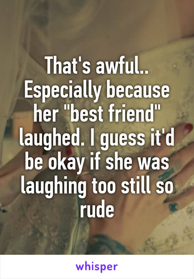 That's awful.. Especially because her "best friend" laughed. I guess it'd be okay if she was laughing too still so rude