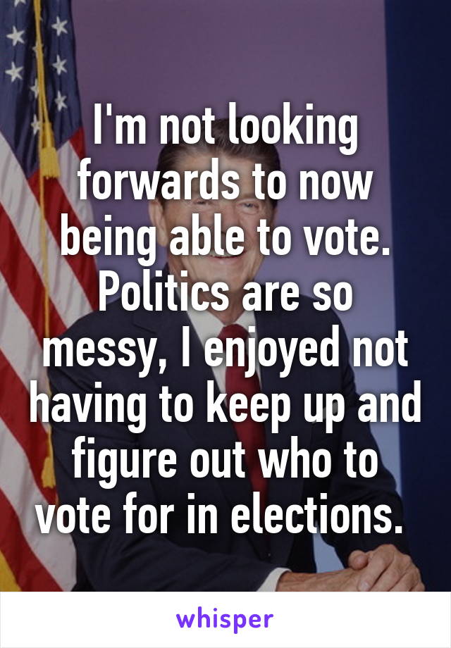 I'm not looking forwards to now being able to vote. Politics are so messy, I enjoyed not having to keep up and figure out who to vote for in elections. 