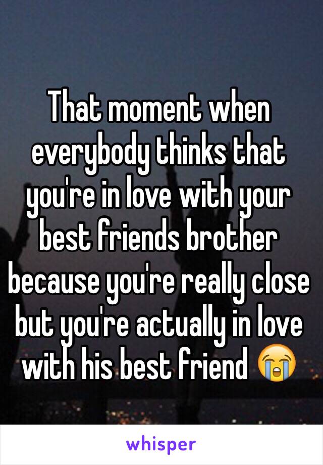 That moment when everybody thinks that you're in love with your best friends brother because you're really close but you're actually in love with his best friend 😭