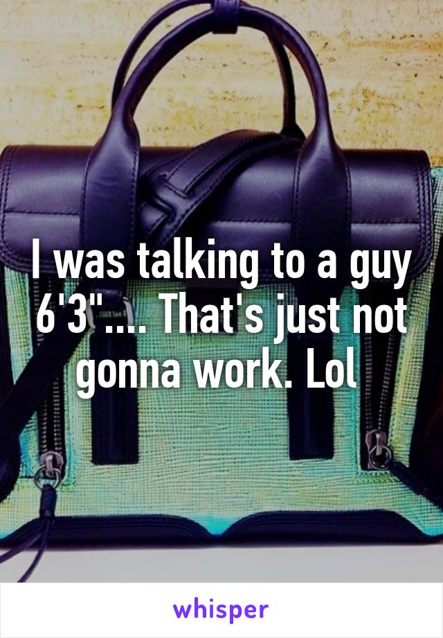 I was talking to a guy 6'3".... That's just not gonna work. Lol 