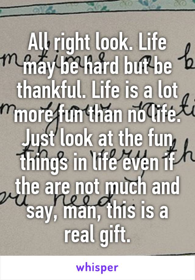 All right look. Life may be hard but be thankful. Life is a lot more fun than no life. Just look at the fun things in life even if the are not much and say, man, this is a real gift.