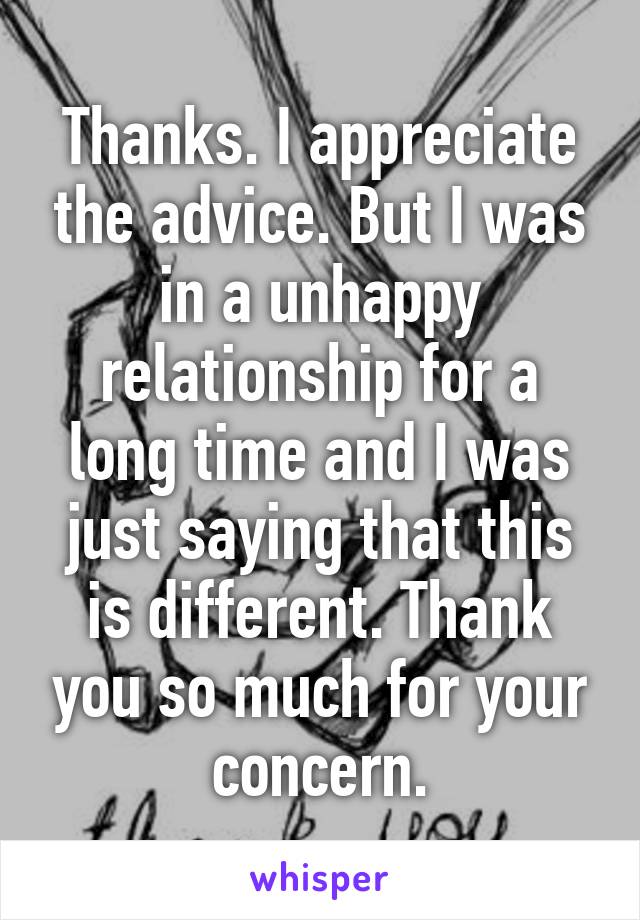 Thanks. I appreciate the advice. But I was in a unhappy relationship for a long time and I was just saying that this is different. Thank you so much for your concern.