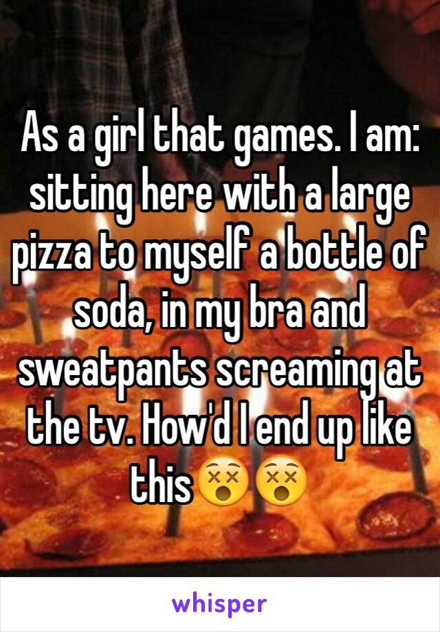 As a girl that games. I am: sitting here with a large pizza to myself a bottle of soda, in my bra and sweatpants screaming at the tv. How'd I end up like this😵😵