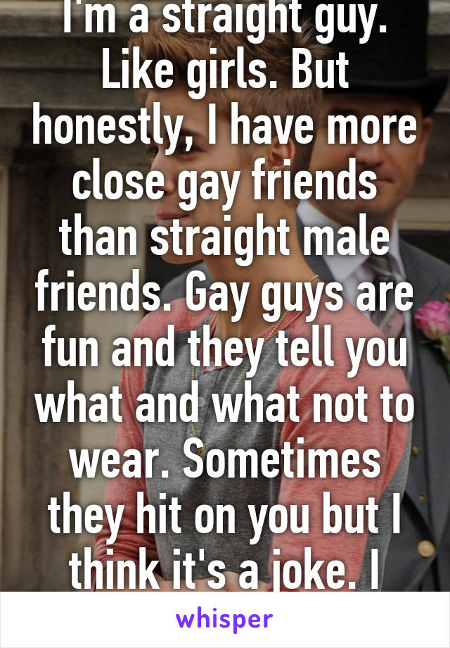 I'm a straight guy. Like girls. But honestly, I have more close gay friends than straight male friends. Gay guys are fun and they tell you what and what not to wear. Sometimes they hit on you but I think it's a joke. I hope it's a joke 