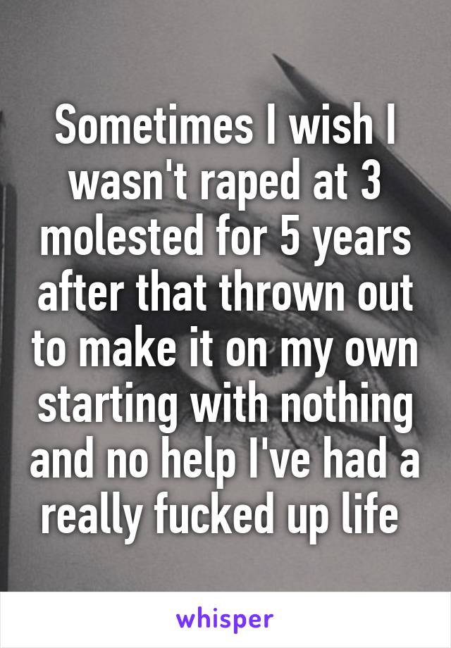 Sometimes I wish I wasn't raped at 3 molested for 5 years after that thrown out to make it on my own starting with nothing and no help I've had a really fucked up life 