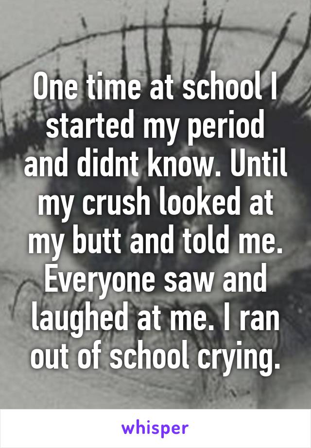 One time at school I started my period and didnt know. Until my crush looked at my butt and told me. Everyone saw and laughed at me. I ran out of school crying.