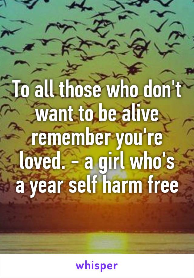 To all those who don't want to be alive remember you're loved. - a girl who's a year self harm free