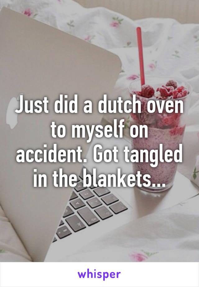 Just did a dutch oven to myself on accident. Got tangled in the blankets...