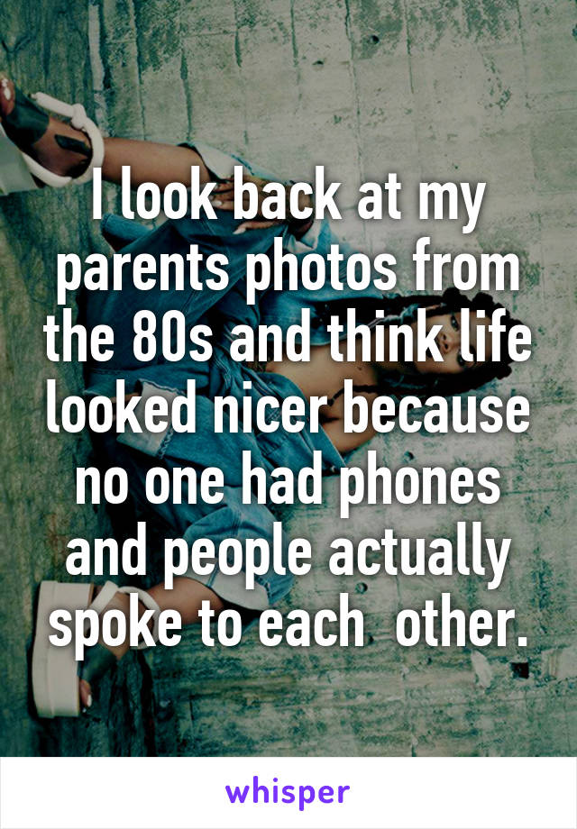 I look back at my parents photos from the 80s and think life looked nicer because no one had phones and people actually spoke to each  other.