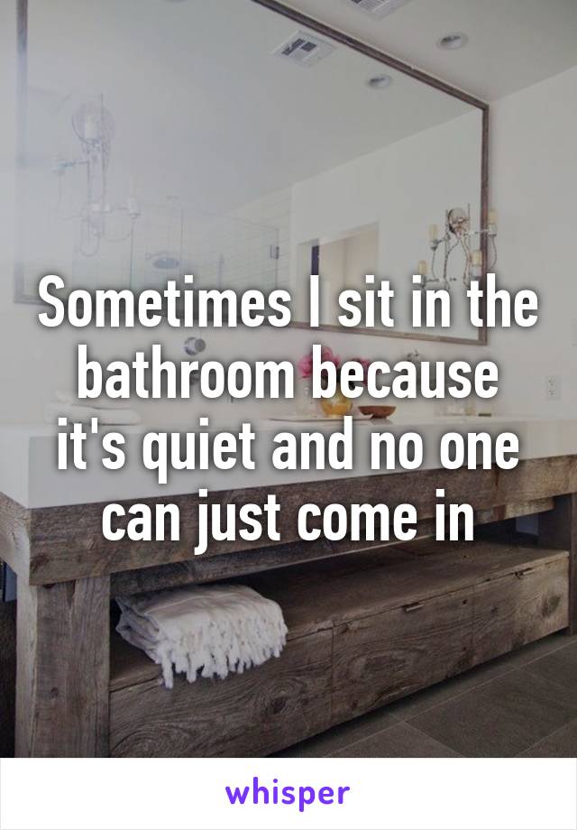 Sometimes I sit in the bathroom because it's quiet and no one can just come in