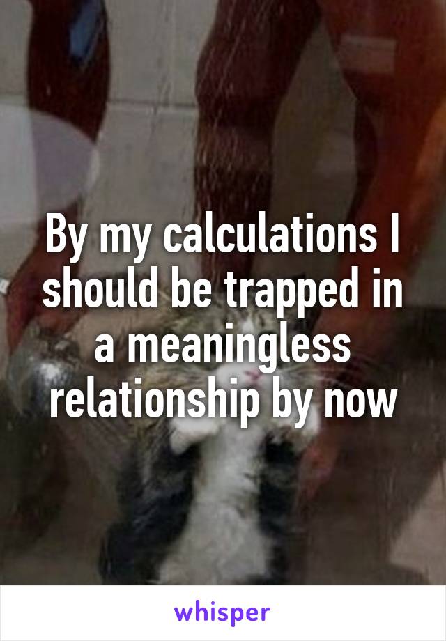 By my calculations I should be trapped in a meaningless relationship by now