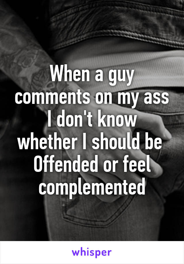 When a guy comments on my ass
I don't know whether I should be 
Offended or feel complemented