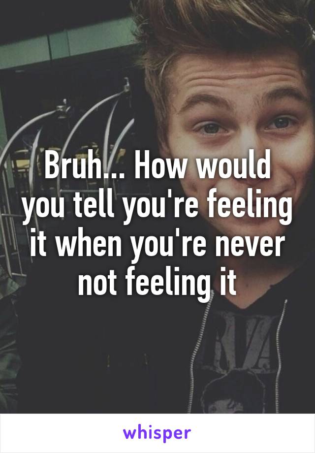 Bruh... How would you tell you're feeling it when you're never not feeling it