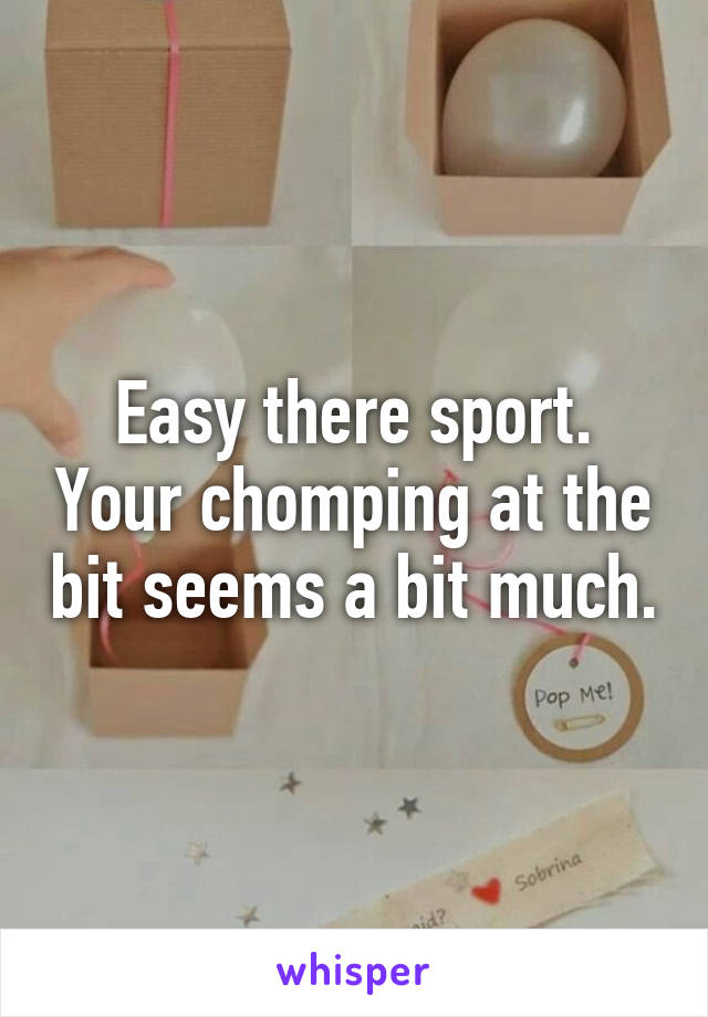 Easy there sport. Your chomping at the bit seems a bit much.