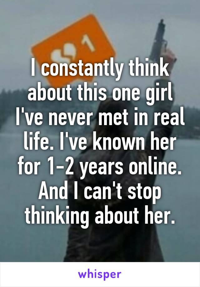 I constantly think about this one girl I've never met in real life. I've known her for 1-2 years online. And I can't stop thinking about her.