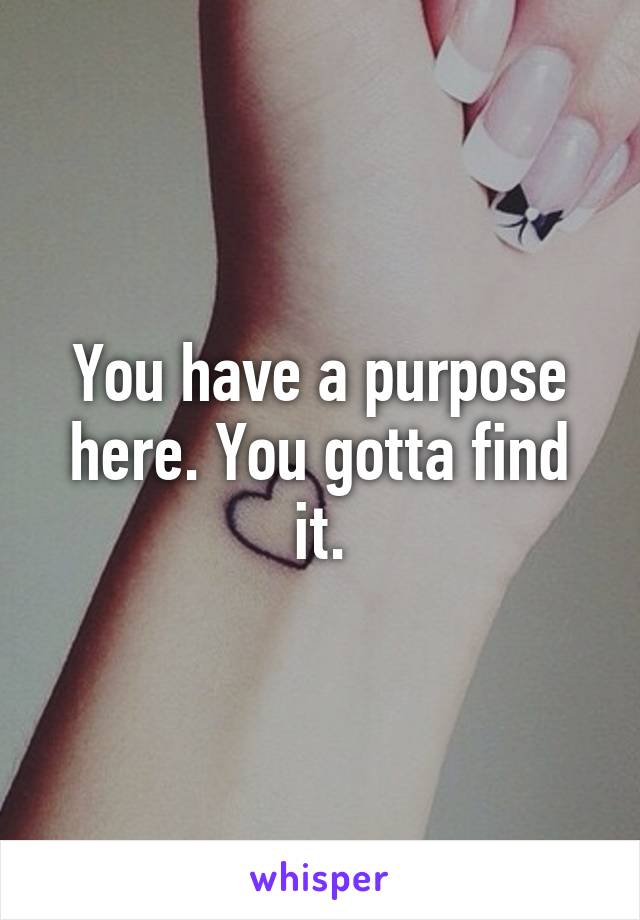 You have a purpose here. You gotta find it.