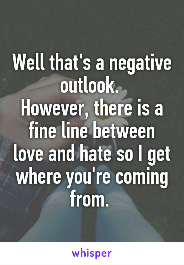 Well that's a negative outlook. 
However, there is a fine line between love and hate so I get where you're coming from. 