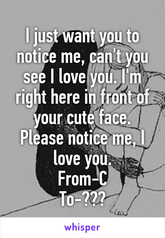 I just want you to notice me, can't you see I love you. I'm right here in front of your cute face. Please notice me, I love you.
From-C
To-???