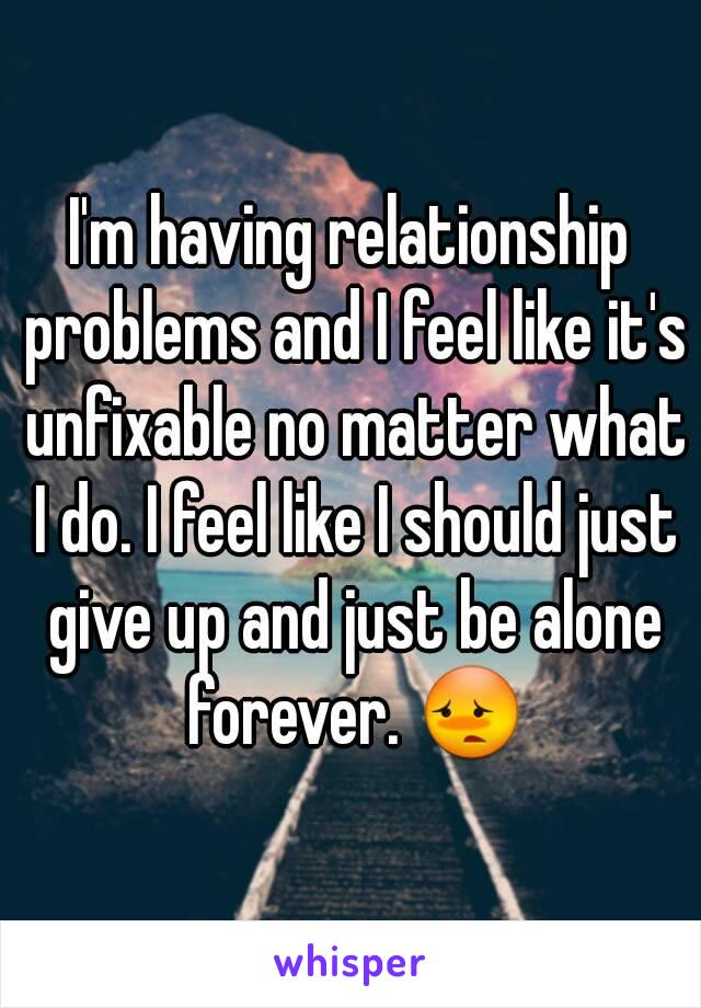 I'm having relationship problems and I feel like it's unfixable no matter what I do. I feel like I should just give up and just be alone forever. 😳