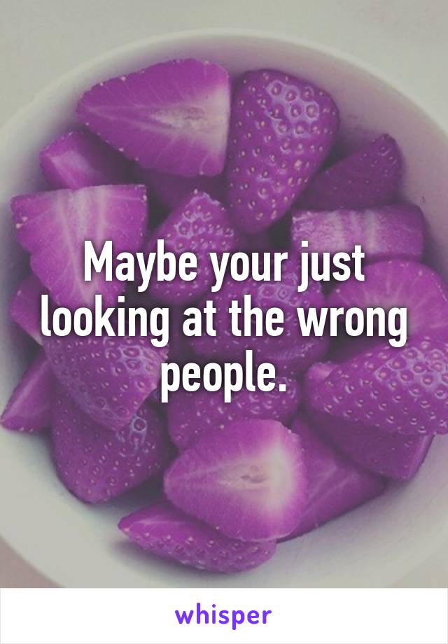 Maybe your just looking at the wrong people.