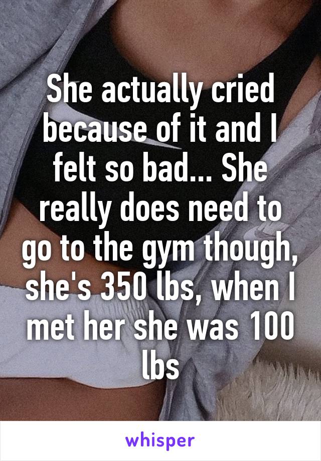 She actually cried because of it and I felt so bad... She really does need to go to the gym though, she's 350 lbs, when I met her she was 100 lbs