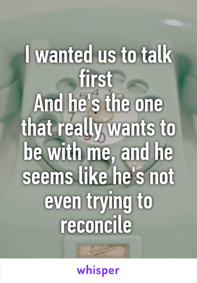 I wanted us to talk first 
And he's the one that really wants to be with me, and he seems like he's not even trying to reconcile 