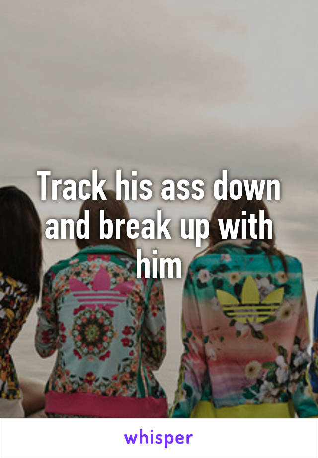 Track his ass down and break up with him