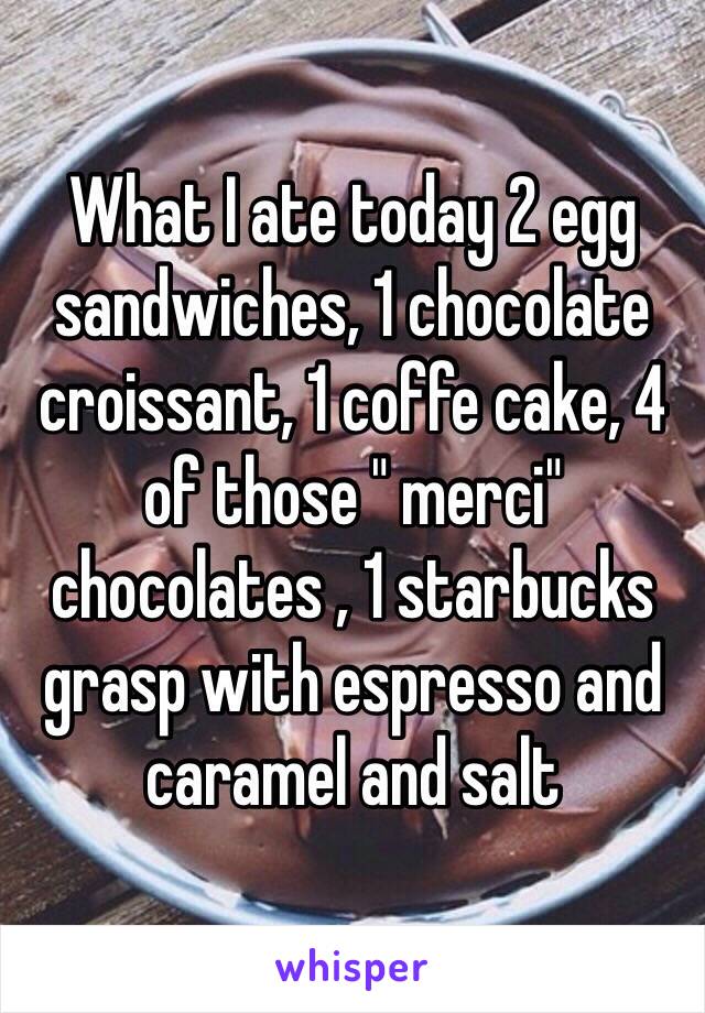 What I ate today 2 egg sandwiches, 1 chocolate croissant, 1 coffe cake, 4 of those " merci" chocolates , 1 starbucks grasp with espresso and caramel and salt 