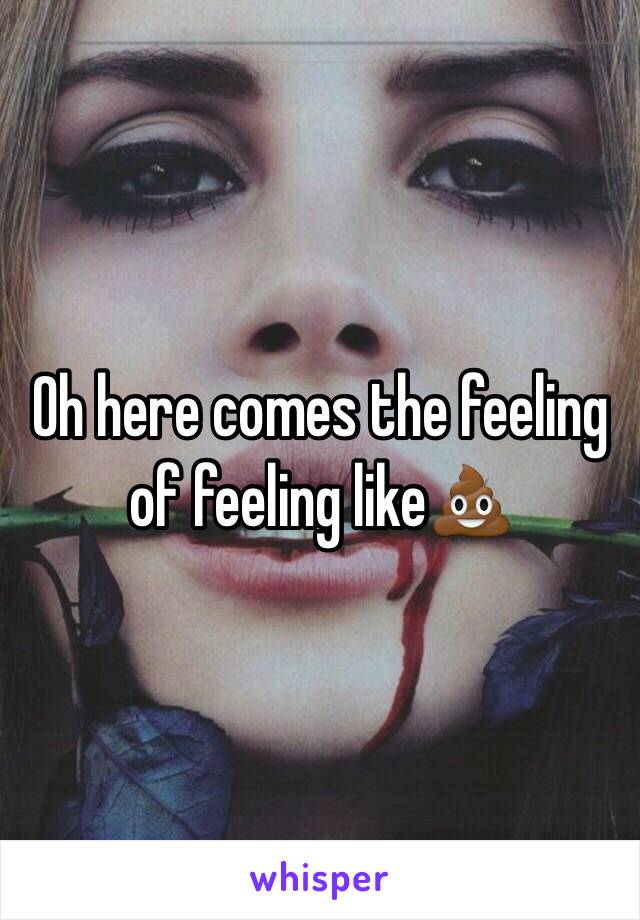 Oh here comes the feeling of feeling like💩