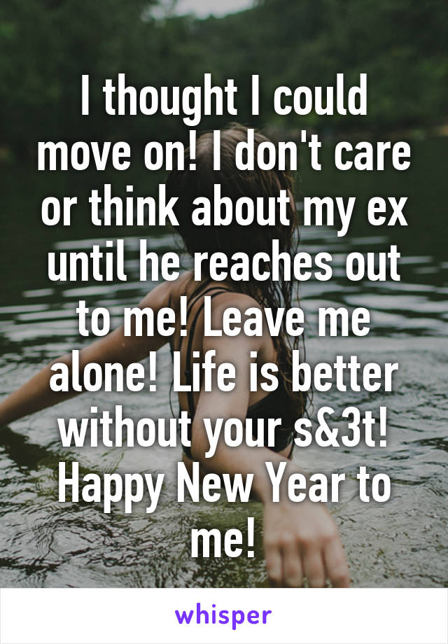 I thought I could move on! I don't care or think about my ex until he reaches out to me! Leave me alone! Life is better without your s&3t! Happy New Year to me!