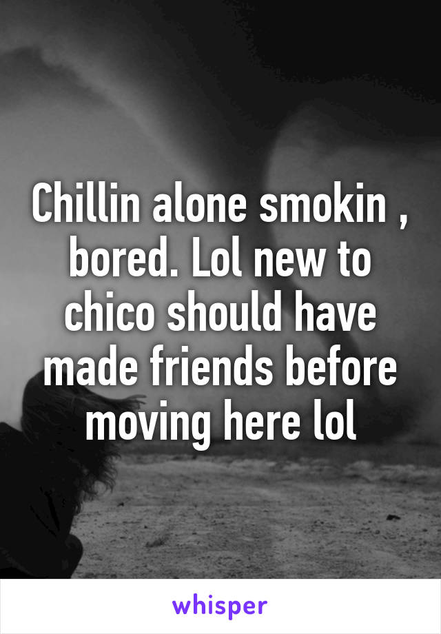 Chillin alone smokin , bored. Lol new to chico should have made friends before moving here lol